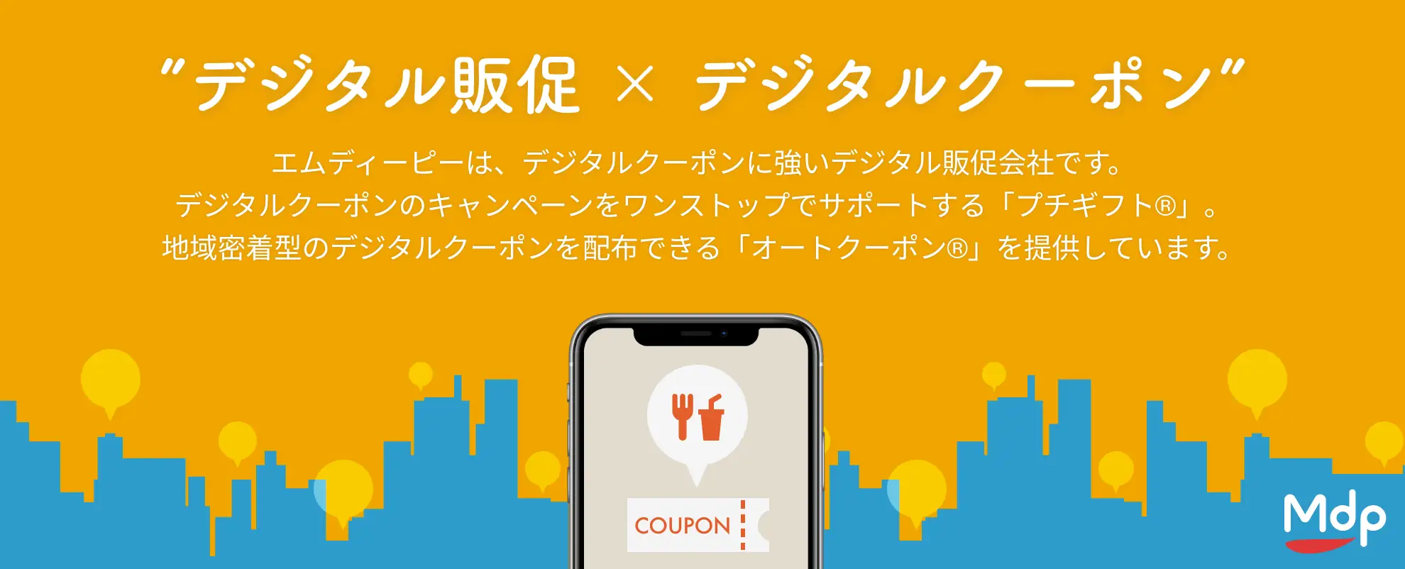 デジタル販促×デジタルクーポン。株式会社エムディーピーはデジタルクーポンに強いデジタル販促会社です。デジタルクーポンのキャンペーンをワンストップでサポートする「プチギフト®︎」や、スマホアプリなどにカンタンにクーポンを配信する機能を搭載できる「オートクーポン®️」などのサービスを提供しています。